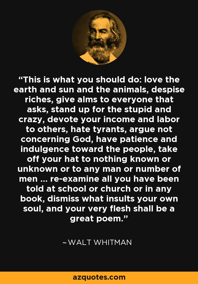 This is what you should do: love the earth and sun and the animals, despise riches, give alms to everyone that asks, stand up for the stupid and crazy, devote your income and labor to others, hate tyrants, argue not concerning God, have patience and indulgence toward the people, take off your hat to nothing known or unknown or to any man or number of men ... re-examine all you have been told at school or church or in any book, dismiss what insults your own soul, and your very flesh shall be a great poem. - Walt Whitman This is what you should do: love the earth and sun and the animals, despise riches, give alms to everyone that asks, stand up for the stupid and crazy, devote your income and labor to others, hate tyrants, argue not concerning God, have patience and indulgence toward the people, take off your hat to nothing known or unknown or to any man or number of men ... re-examine all you have been told at school or church or in any book, dismiss what insults your own soul, and your very flesh shall be a great poem. - Walt Whitman