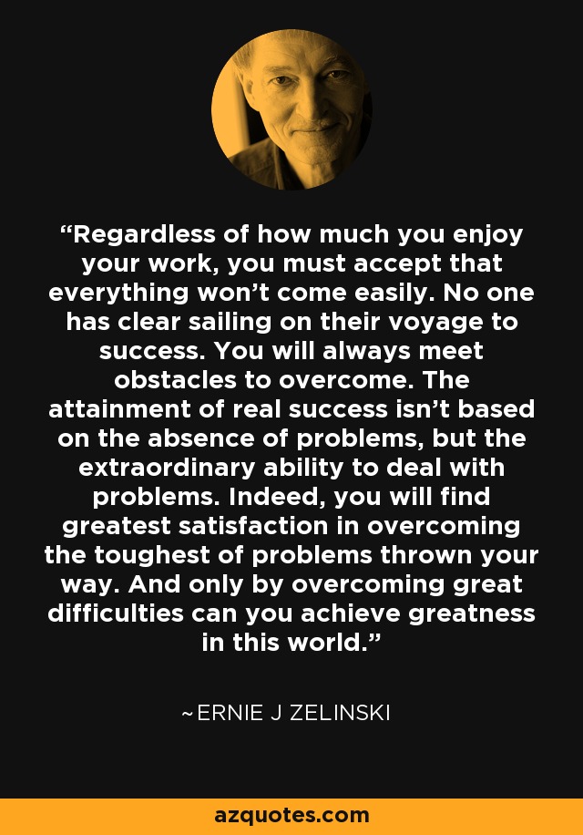 Regardless of how much you enjoy your work, you must accept that everything won't come easily. No one has clear sailing on their voyage to success. You will always meet obstacles to overcome. The attainment of real success isn't based on the absence of problems, but the extraordinary ability to deal with problems. Indeed, you will find greatest satisfaction in overcoming the toughest of problems thrown your way. And only by overcoming great difficulties can you achieve greatness in this world. - Ernie J Zelinski