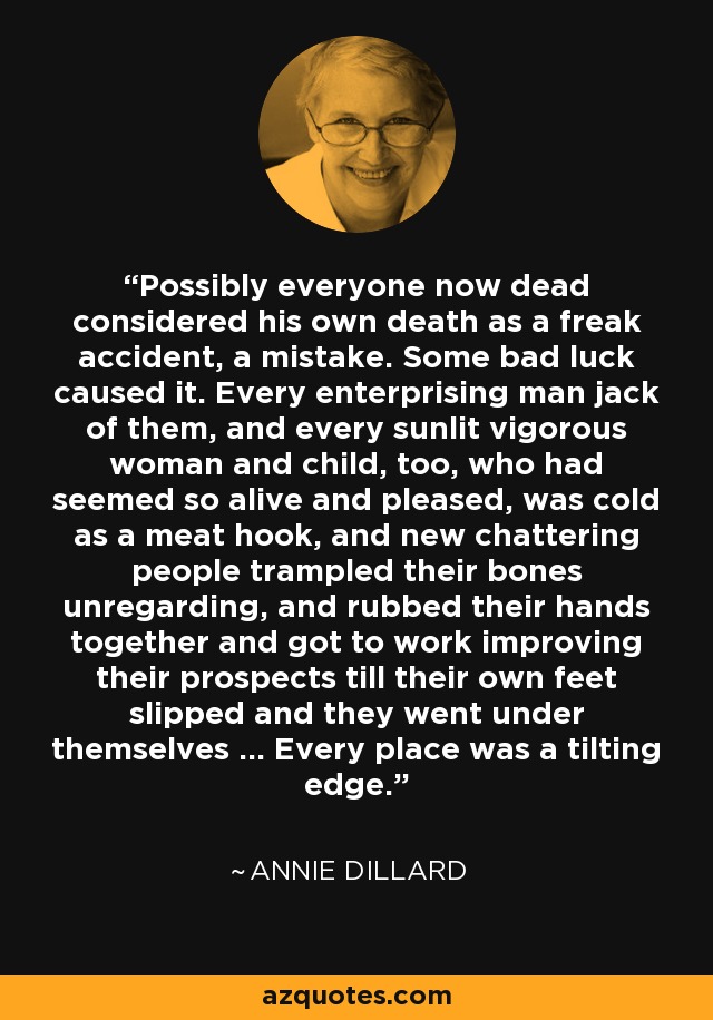 Possibly everyone now dead considered his own death as a freak accident, a mistake. Some bad luck caused it. Every enterprising man jack of them, and every sunlit vigorous woman and child, too, who had seemed so alive and pleased, was cold as a meat hook, and new chattering people trampled their bones unregarding, and rubbed their hands together and got to work improving their prospects till their own feet slipped and they went under themselves ... Every place was a tilting edge. - Annie Dillard