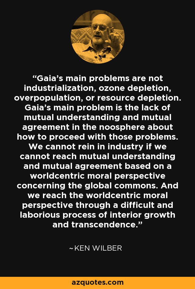 Gaia's main problems are not industrialization, ozone depletion, overpopulation, or resource depletion. Gaia's main problem is the lack of mutual understanding and mutual agreement in the noosphere about how to proceed with those problems. We cannot rein in industry if we cannot reach mutual understanding and mutual agreement based on a worldcentric moral perspective concerning the global commons. And we reach the worldcentric moral perspective through a difficult and laborious process of interior growth and transcendence. - Ken Wilber