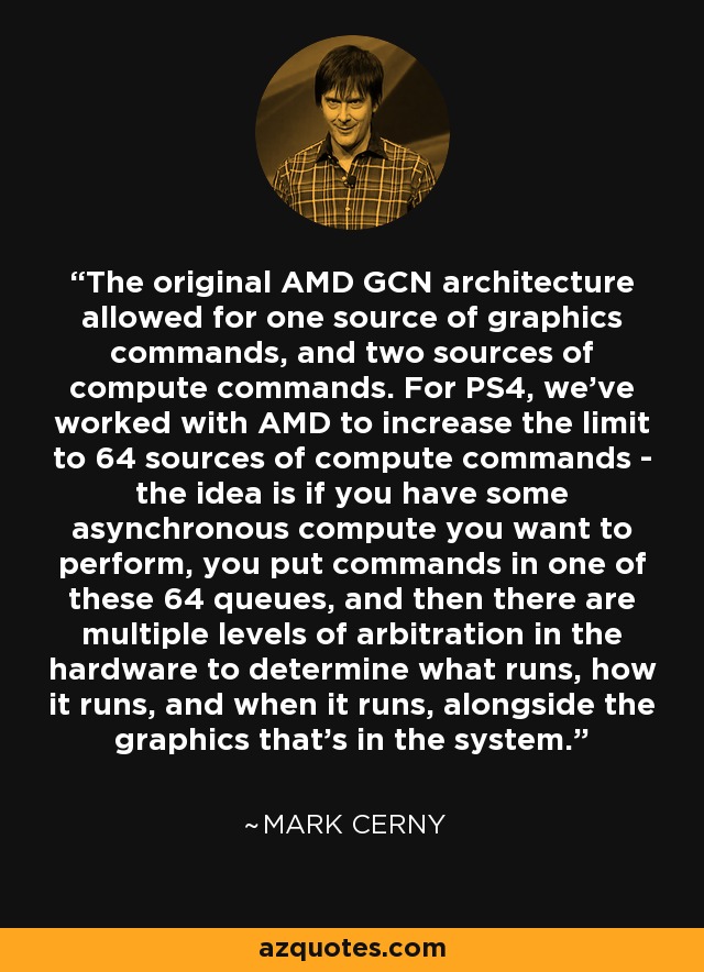 The original AMD GCN architecture allowed for one source of graphics commands, and two sources of compute commands. For PS4, we've worked with AMD to increase the limit to 64 sources of compute commands - the idea is if you have some asynchronous compute you want to perform, you put commands in one of these 64 queues, and then there are multiple levels of arbitration in the hardware to determine what runs, how it runs, and when it runs, alongside the graphics that's in the system. - Mark Cerny