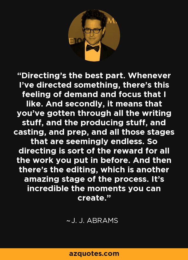 Directing's the best part. Whenever I've directed something, there's this feeling of demand and focus that I like. And secondly, it means that you've gotten through all the writing stuff, and the producing stuff, and casting, and prep, and all those stages that are seemingly endless. So directing is sort of the reward for all the work you put in before. And then there's the editing, which is another amazing stage of the process. It's incredible the moments you can create. - J. J. Abrams