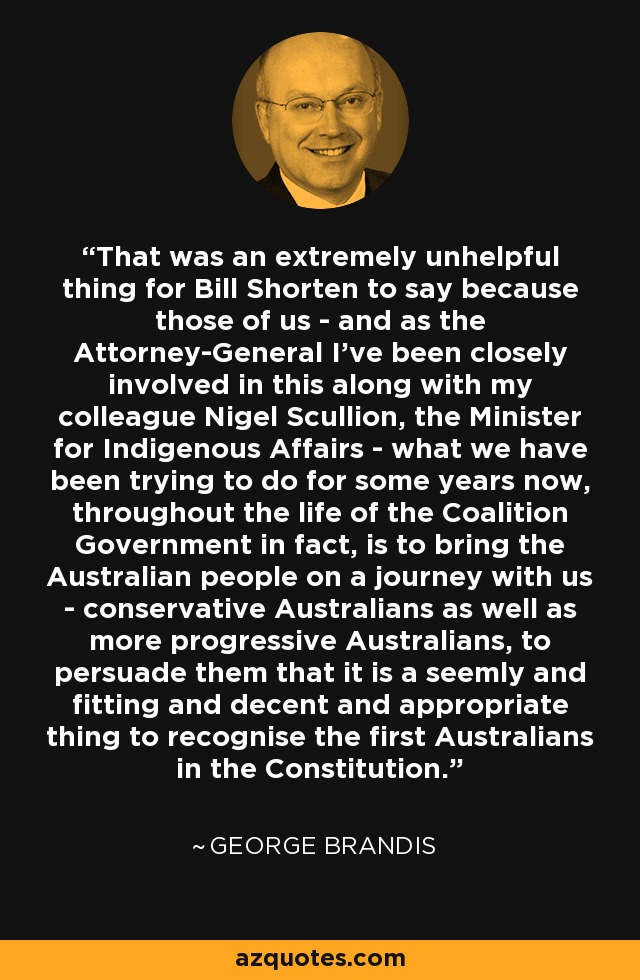 That was an extremely unhelpful thing for Bill Shorten to say because those of us - and as the Attorney-General I've been closely involved in this along with my colleague Nigel Scullion, the Minister for Indigenous Affairs - what we have been trying to do for some years now, throughout the life of the Coalition Government in fact, is to bring the Australian people on a journey with us - conservative Australians as well as more progressive Australians, to persuade them that it is a seemly and fitting and decent and appropriate thing to recognise the first Australians in the Constitution. - George Brandis