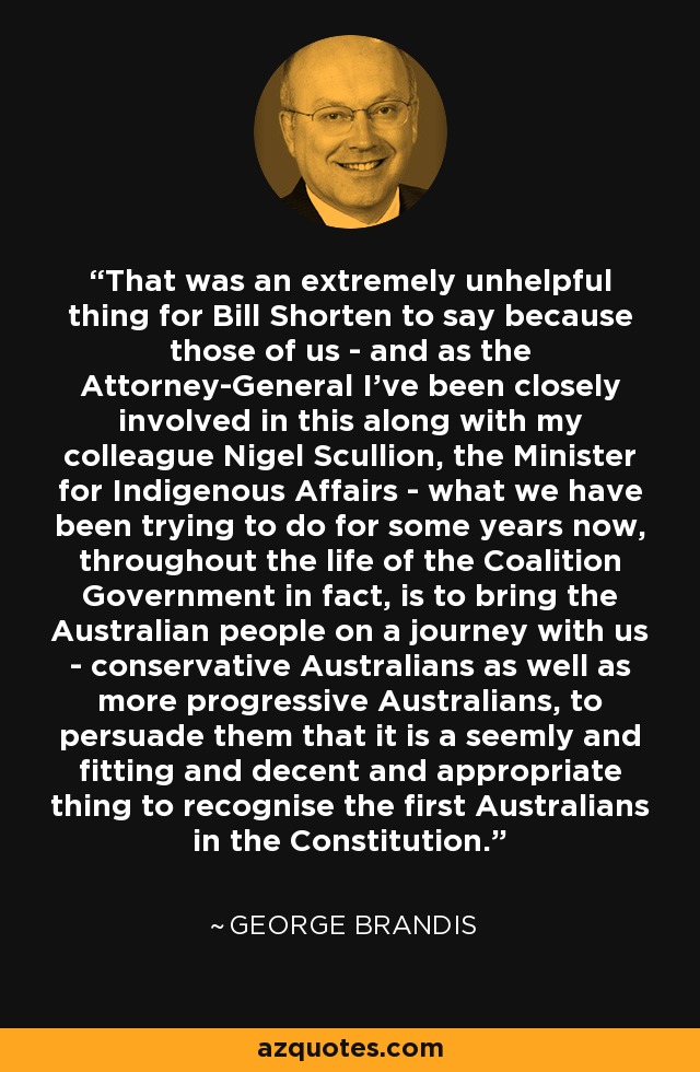 That was an extremely unhelpful thing for Bill Shorten to say because those of us - and as the Attorney-General I've been closely involved in this along with my colleague Nigel Scullion, the Minister for Indigenous Affairs - what we have been trying to do for some years now, throughout the life of the Coalition Government in fact, is to bring the Australian people on a journey with us - conservative Australians as well as more progressive Australians, to persuade them that it is a seemly and fitting and decent and appropriate thing to recognise the first Australians in the Constitution. - George Brandis