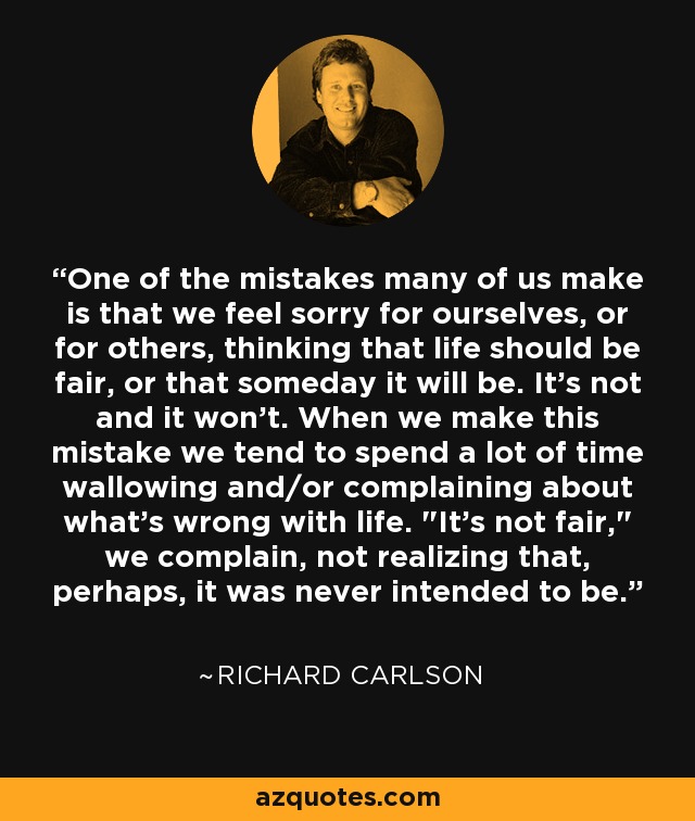 One of the mistakes many of us make is that we feel sorry for ourselves, or for others, thinking that life should be fair, or that someday it will be. It's not and it won't. When we make this mistake we tend to spend a lot of time wallowing and/or complaining about what's wrong with life. 