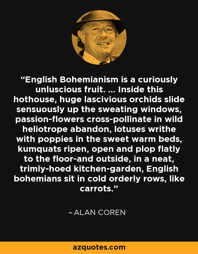 English Bohemianism is a curiously unluscious fruit. ... Inside this hothouse, huge lascivious orchids slide sensuously up the sweating windows, passion-flowers cross-pollinate in wild heliotrope abandon, lotuses writhe with poppies in the sweet warm beds, kumquats ripen, open and plop flatly to the floor-and outside, in a neat, trimly-hoed kitchen-garden, English bohemians sit in cold orderly rows, like carrots. - Alan Coren