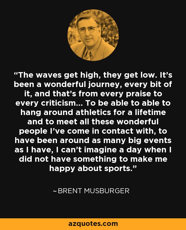 The waves get high, they get low. It's been a wonderful journey, every bit of it, and that's from every praise to every criticism... To be able to able to hang around athletics for a lifetime and to meet all these wonderful people I've come in contact with, to have been around as many big events as I have, I can't imagine a day when I did not have something to make me happy about sports. - Brent Musburger