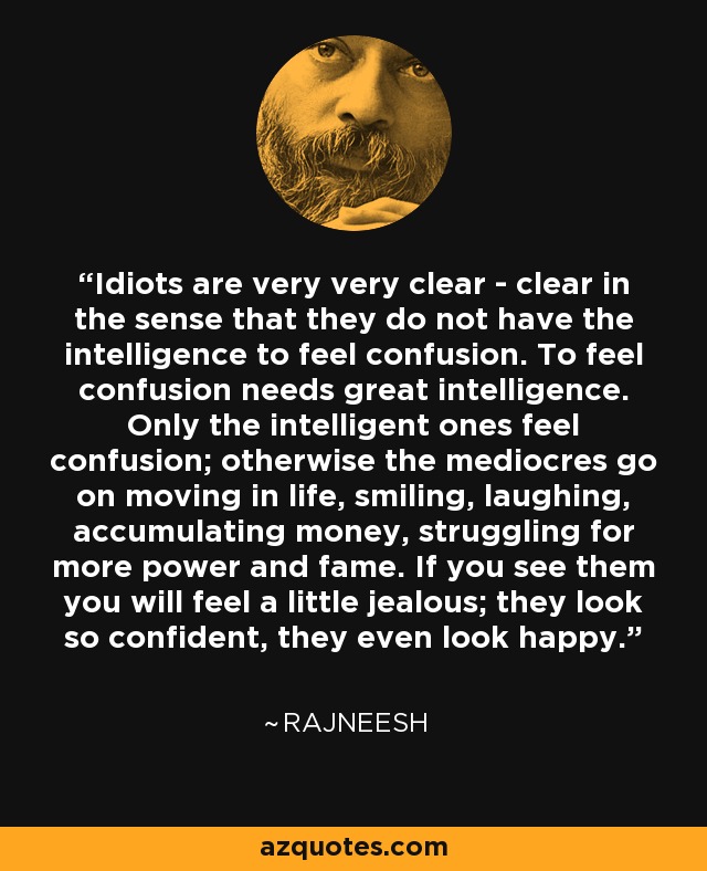 Idiots are very very clear - clear in the sense that they do not have the intelligence to feel confusion. To feel confusion needs great intelligence. Only the intelligent ones feel confusion; otherwise the mediocres go on moving in life, smiling, laughing, accumulating money, struggling for more power and fame. If you see them you will feel a little jealous; they look so confident, they even look happy. - Rajneesh