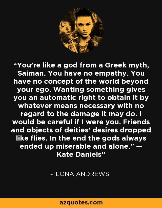 You’re like a god from a Greek myth, Saiman. You have no empathy. You have no concept of the world beyond your ego. Wanting something gives you an automatic right to obtain it by whatever means necessary with no regard to the damage it may do. I would be careful if I were you. Friends and objects of deities’ desires dropped like flies. In the end the gods always ended up miserable and alone.