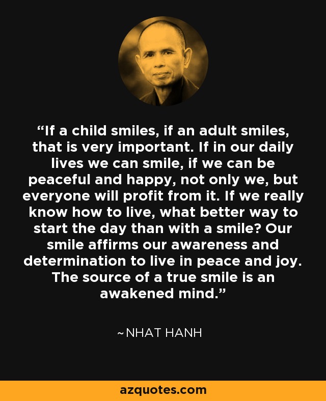 If a child smiles, if an adult smiles, that is very important. If in our daily lives we can smile, if we can be peaceful and happy, not only we, but everyone will profit from it. If we really know how to live, what better way to start the day than with a smile? Our smile affirms our awareness and determination to live in peace and joy. The source of a true smile is an awakened mind. - Nhat Hanh