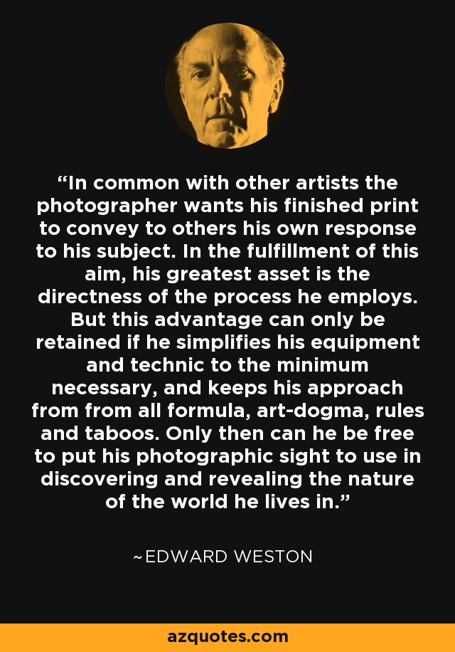 In common with other artists the photographer wants his finished print to convey to others his own response to his subject. In the fulfillment of this aim, his greatest asset is the directness of the process he employs. But this advantage can only be retained if he simplifies his equipment and technic to the minimum necessary, and keeps his approach from from all formula, art-dogma, rules and taboos. Only then can he be free to put his photographic sight to use in discovering and revealing the nature of the world he lives in. - Edward Weston