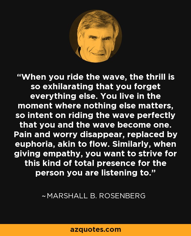 When you ride the wave, the thrill is so exhilarating that you forget everything else. You live in the moment where nothing else matters, so intent on riding the wave perfectly that you and the wave become one. Pain and worry disappear, replaced by euphoria, akin to flow. Similarly, when giving empathy, you want to strive for this kind of total presence for the person you are listening to. - Marshall B. Rosenberg