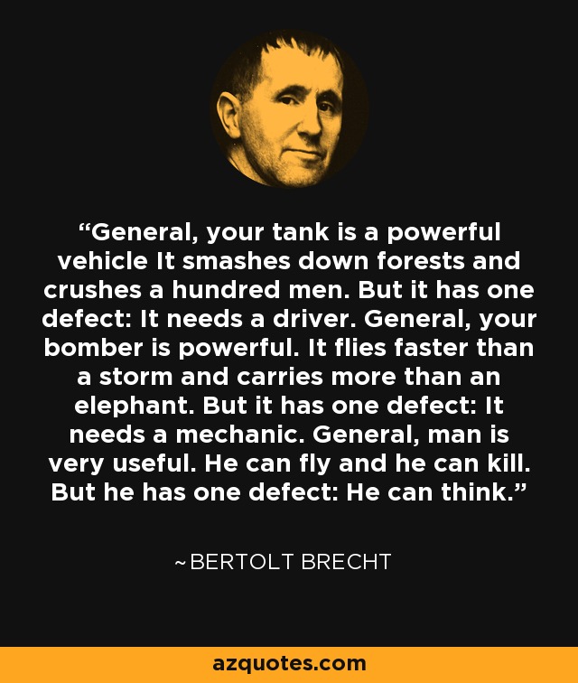 General, your tank is a powerful vehicle It smashes down forests and crushes a hundred men. But it has one defect: It needs a driver. General, your bomber is powerful. It flies faster than a storm and carries more than an elephant. But it has one defect: It needs a mechanic. General, man is very useful. He can fly and he can kill. But he has one defect: He can think. - Bertolt Brecht