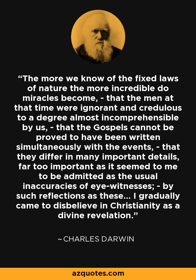 The more we know of the fixed laws of nature the more incredible do miracles become, - that the men at that time were ignorant and credulous to a degree almost incomprehensible by us, - that the Gospels cannot be proved to have been written simultaneously with the events, - that they differ in many important details, far too important as it seemed to me to be admitted as the usual inaccuracies of eye-witnesses; - by such reflections as these... I gradually came to disbelieve in Christianity as a divine revelation. - Charles Darwin