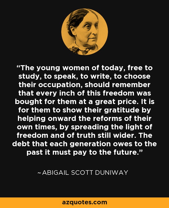 The young women of today, free to study, to speak, to write, to choose their occupation, should remember that every inch of this freedom was bought for them at a great price. It is for them to show their gratitude by helping onward the reforms of their own times, by spreading the light of freedom and of truth still wider. The debt that each generation owes to the past it must pay to the future. - Abigail Scott Duniway