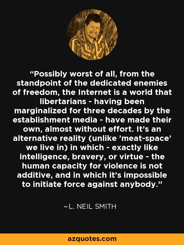 Possibly worst of all, from the standpoint of the dedicated enemies of freedom, the Internet is a world that libertarians - having been marginalized for three decades by the establishment media - have made their own, almost without effort. It's an alternative reality (unlike 'meat-space' we live in) in which - exactly like intelligence, bravery, or virtue - the human capacity for violence is not additive, and in which it's impossible to initiate force against anybody. - L. Neil Smith