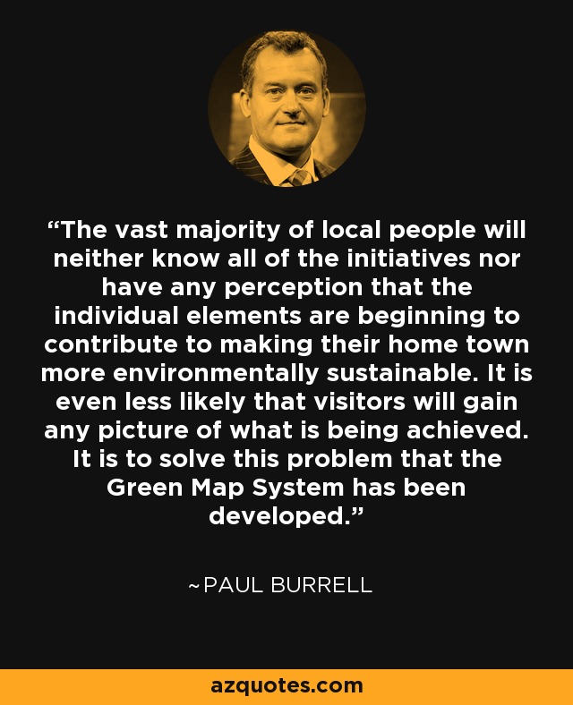 The vast majority of local people will neither know all of the initiatives nor have any perception that the individual elements are beginning to contribute to making their home town more environmentally sustainable. It is even less likely that visitors will gain any picture of what is being achieved. It is to solve this problem that the Green Map System has been developed. - Paul Burrell