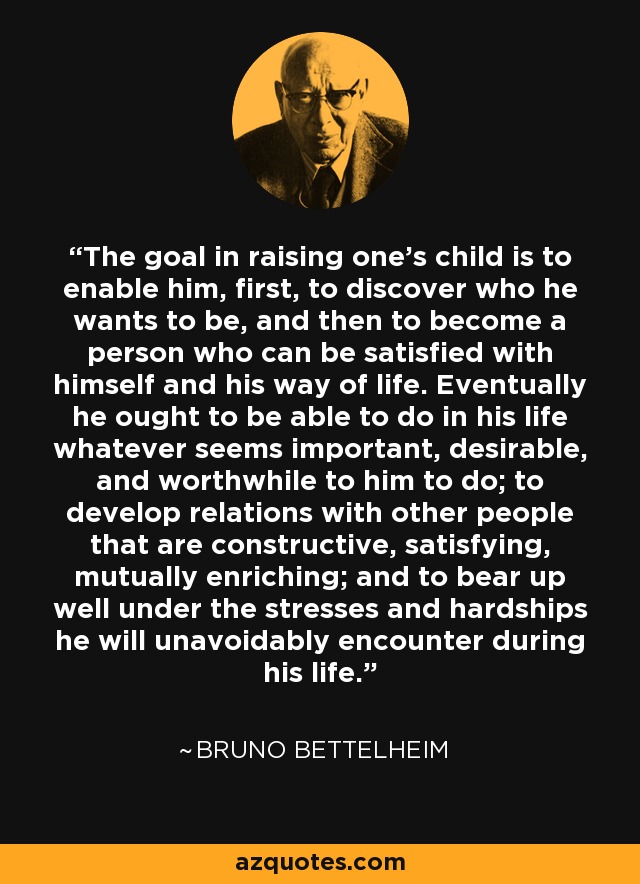 The goal in raising one's child is to enable him, first, to discover who he wants to be, and then to become a person who can be satisfied with himself and his way of life. Eventually he ought to be able to do in his life whatever seems important, desirable, and worthwhile to him to do; to develop relations with other people that are constructive, satisfying, mutually enriching; and to bear up well under the stresses and hardships he will unavoidably encounter during his life. - Bruno Bettelheim