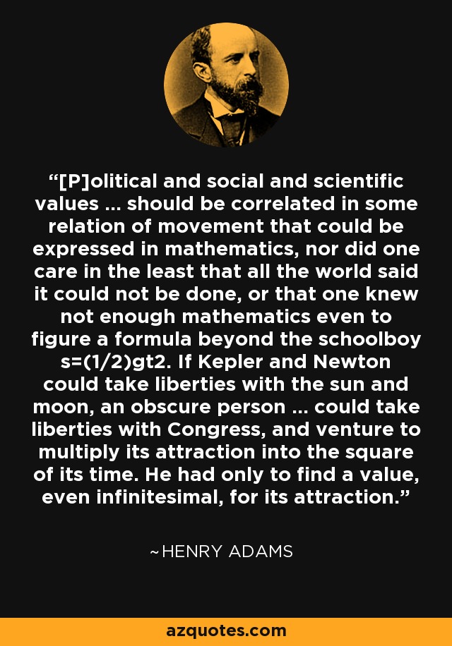 [P]olitical and social and scientific values ... should be correlated in some relation of movement that could be expressed in mathematics, nor did one care in the least that all the world said it could not be done, or that one knew not enough mathematics even to figure a formula beyond the schoolboy s=(1/2)gt2. If Kepler and Newton could take liberties with the sun and moon, an obscure person ... could take liberties with Congress, and venture to multiply its attraction into the square of its time. He had only to find a value, even infinitesimal, for its attraction. - Henry Adams