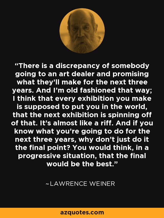 There is a discrepancy of somebody going to an art dealer and promising what they'll make for the next three years. And I'm old fashioned that way; I think that every exhibition you make is supposed to put you in the world, that the next exhibition is spinning off of that. It's almost like a riff. And if you know what you're going to do for the next three years, why don't just do it the final point? You would think, in a progressive situation, that the final would be the best. - Lawrence Weiner