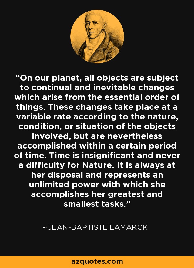 On our planet, all objects are subject to continual and inevitable changes which arise from the essential order of things. These changes take place at a variable rate according to the nature, condition, or situation of the objects involved, but are nevertheless accomplished within a certain period of time. Time is insignificant and never a difficulty for Nature. It is always at her disposal and represents an unlimited power with which she accomplishes her greatest and smallest tasks. - Jean-Baptiste Lamarck