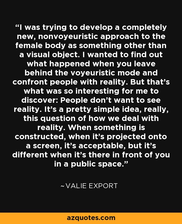 I was trying to develop a completely new, nonvoyeuristic approach to the female body as something other than a visual object. I wanted to find out what happened when you leave behind the voyeuristic mode and confront people with reality. But that's what was so interesting for me to discover: People don't want to see reality. It's a pretty simple idea, really, this question of how we deal with reality. When something is constructed, when it's projected onto a screen, it's acceptable, but it's different when it's there in front of you in a public space. - Valie Export