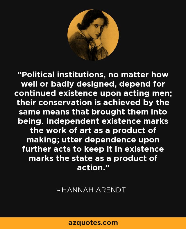 Political institutions, no matter how well or badly designed, depend for continued existence upon acting men; their conservation is achieved by the same means that brought them into being. Independent existence marks the work of art as a product of making; utter dependence upon further acts to keep it in existence marks the state as a product of action. - Hannah Arendt