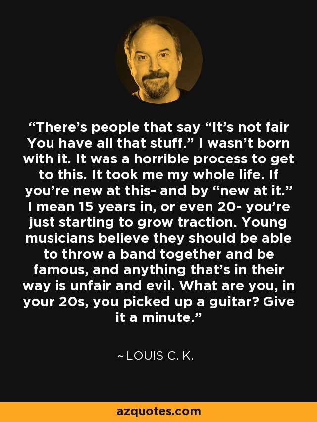 There's people that say “It's not fair You have all that stuff.” I wasn't born with it. It was a horrible process to get to this. It took me my whole life. If you're new at this- and by “new at it.” I mean 15 years in, or even 20- you're just starting to grow traction. Young musicians believe they should be able to throw a band together and be famous, and anything that's in their way is unfair and evil. What are you, in your 20s, you picked up a guitar? Give it a minute. - Louis C. K.