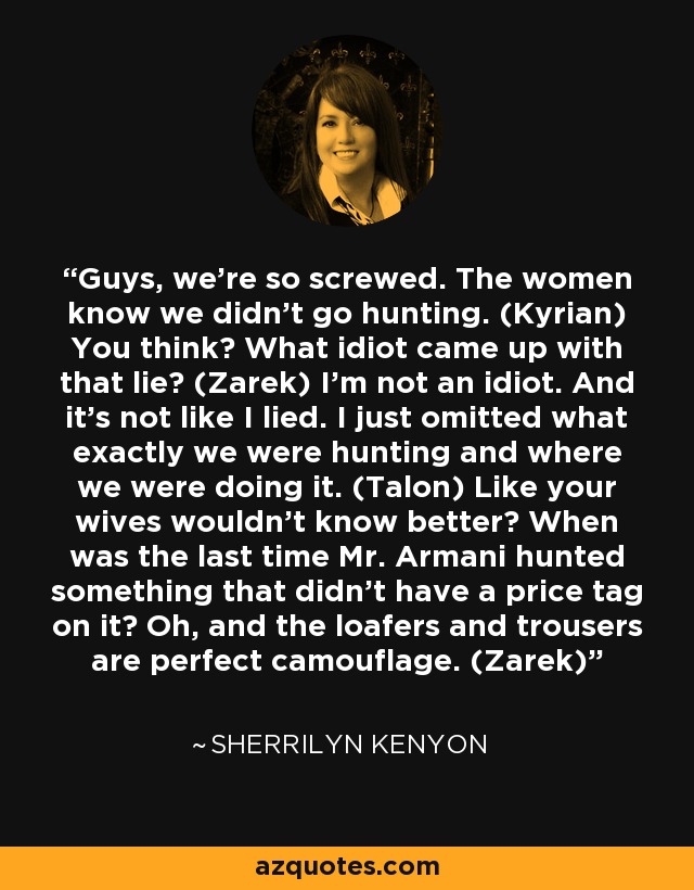 Guys, we’re so screwed. The women know we didn’t go hunting. (Kyrian) You think? What idiot came up with that lie? (Zarek) I’m not an idiot. And it’s not like I lied. I just omitted what exactly we were hunting and where we were doing it. (Talon) Like your wives wouldn’t know better? When was the last time Mr. Armani hunted something that didn’t have a price tag on it? Oh, and the loafers and trousers are perfect camouflage. (Zarek) - Sherrilyn Kenyon