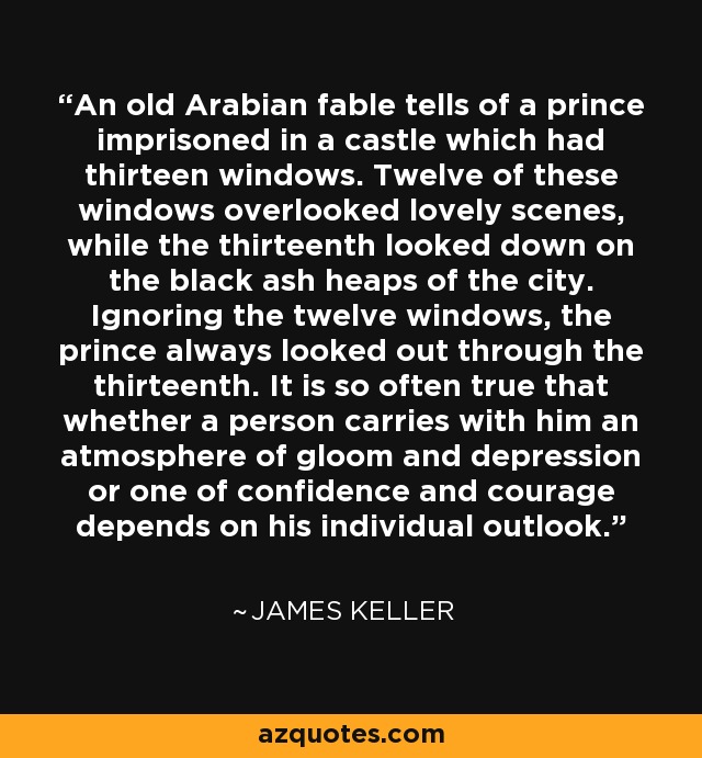 An old Arabian fable tells of a prince imprisoned in a castle which had thirteen windows. Twelve of these windows overlooked lovely scenes, while the thirteenth looked down on the black ash heaps of the city. Ignoring the twelve windows, the prince always looked out through the thirteenth. It is so often true that whether a person carries with him an atmosphere of gloom and depression or one of confidence and courage depends on his individual outlook. - James Keller