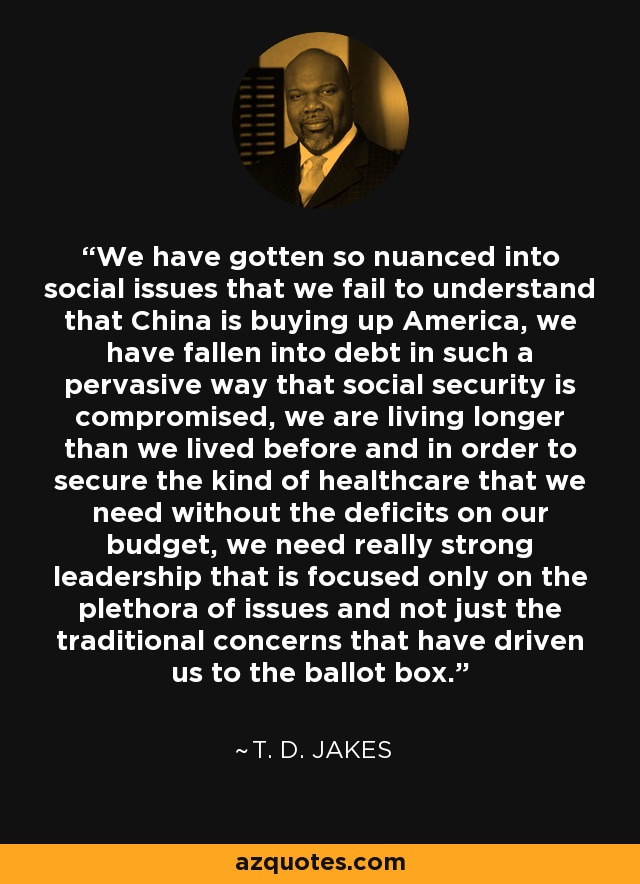 We have gotten so nuanced into social issues that we fail to understand that China is buying up America, we have fallen into debt in such a pervasive way that social security is compromised, we are living longer than we lived before and in order to secure the kind of healthcare that we need without the deficits on our budget, we need really strong leadership that is focused only on the plethora of issues and not just the traditional concerns that have driven us to the ballot box. - T. D. Jakes