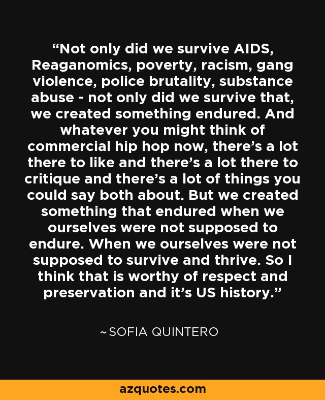 Not only did we survive AIDS, Reaganomics, poverty, racism, gang violence, police brutality, substance abuse - not only did we survive that, we created something endured. And whatever you might think of commercial hip hop now, there's a lot there to like and there's a lot there to critique and there's a lot of things you could say both about. But we created something that endured when we ourselves were not supposed to endure. When we ourselves were not supposed to survive and thrive. So I think that is worthy of respect and preservation and it's US history. - Sofia Quintero