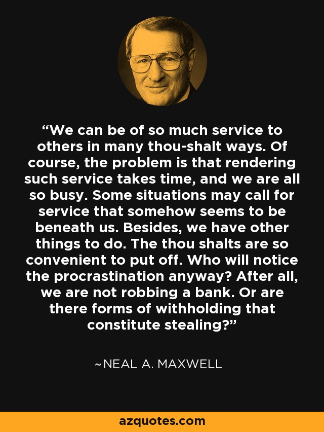 We can be of so much service to others in many thou-shalt ways. Of course, the problem is that rendering such service takes time, and we are all so busy. Some situations may call for service that somehow seems to be beneath us. Besides, we have other things to do. The thou shalts are so convenient to put off. Who will notice the procrastination anyway? After all, we are not robbing a bank. Or are there forms of withholding that constitute stealing? - Neal A. Maxwell