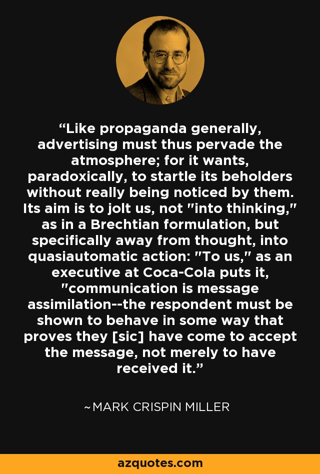 Like propaganda generally, advertising must thus pervade the atmosphere; for it wants, paradoxically, to startle its beholders without really being noticed by them. Its aim is to jolt us, not 