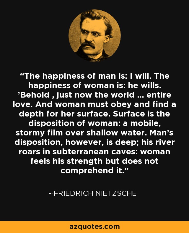 The happiness of man is: I will. The happiness of woman is: he wills. 'Behold , just now the world ... entire love. And woman must obey and find a depth for her surface. Surface is the disposition of woman: a mobile, stormy film over shallow water. Man's disposition, however, is deep; his river roars in subterranean caves: woman feels his strength but does not comprehend it. - Friedrich Nietzsche