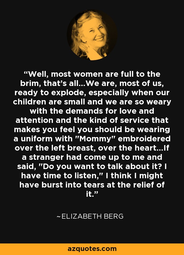 Well, most women are full to the brim, that's all...We are, most of us, ready to explode, especially when our children are small and we are so weary with the demands for love and attention and the kind of service that makes you feel you should be wearing a uniform with 