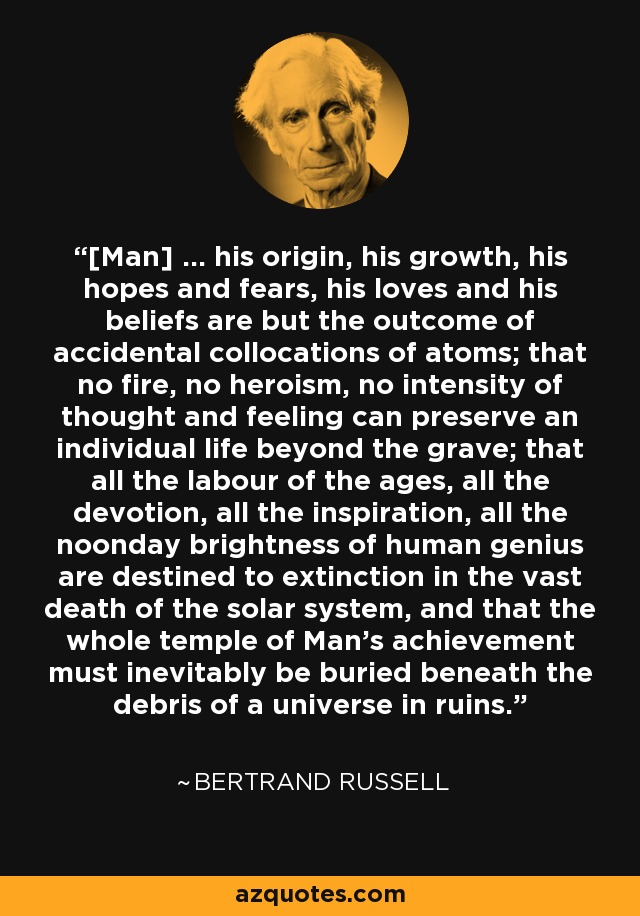 [Man] ... his origin, his growth, his hopes and fears, his loves and his beliefs are but the outcome of accidental collocations of atoms; that no fire, no heroism, no intensity of thought and feeling can preserve an individual life beyond the grave; that all the labour of the ages, all the devotion, all the inspiration, all the noonday brightness of human genius are destined to extinction in the vast death of the solar system, and that the whole temple of Man's achievement must inevitably be buried beneath the debris of a universe in ruins. - Bertrand Russell