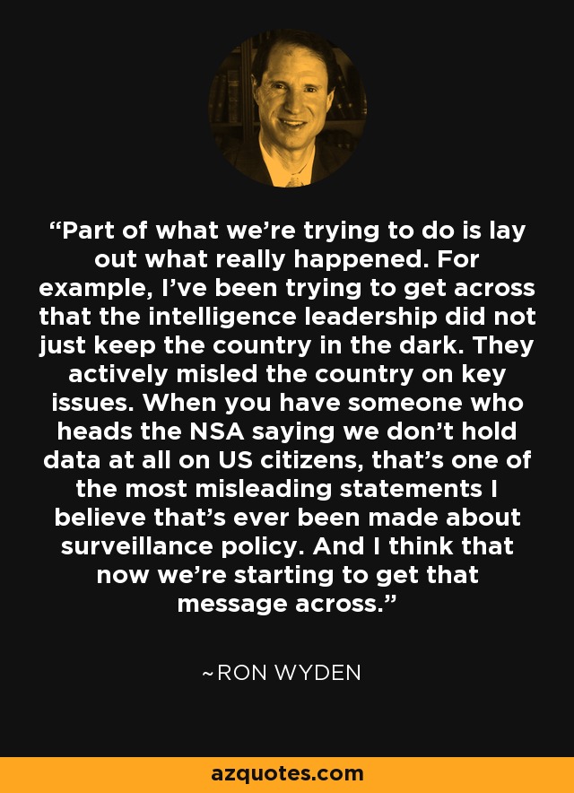 Part of what we're trying to do is lay out what really happened. For example, I've been trying to get across that the intelligence leadership did not just keep the country in the dark. They actively misled the country on key issues. When you have someone who heads the NSA saying we don't hold data at all on US citizens, that's one of the most misleading statements I believe that's ever been made about surveillance policy. And I think that now we're starting to get that message across. - Ron Wyden