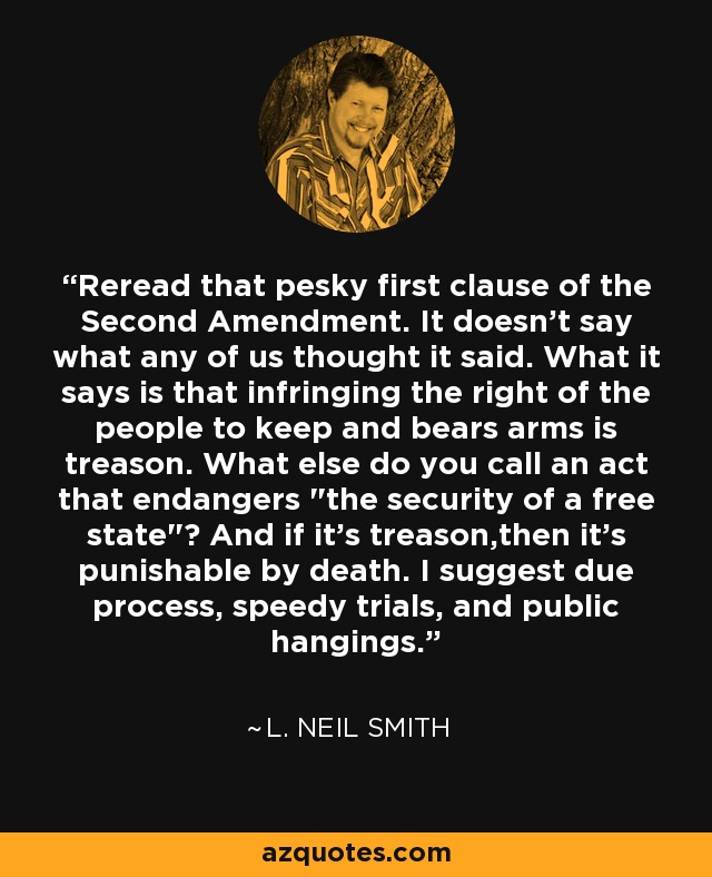 Reread that pesky first clause of the Second Amendment. It doesn't say what any of us thought it said. What it says is that infringing the right of the people to keep and bears arms is treason. What else do you call an act that endangers 