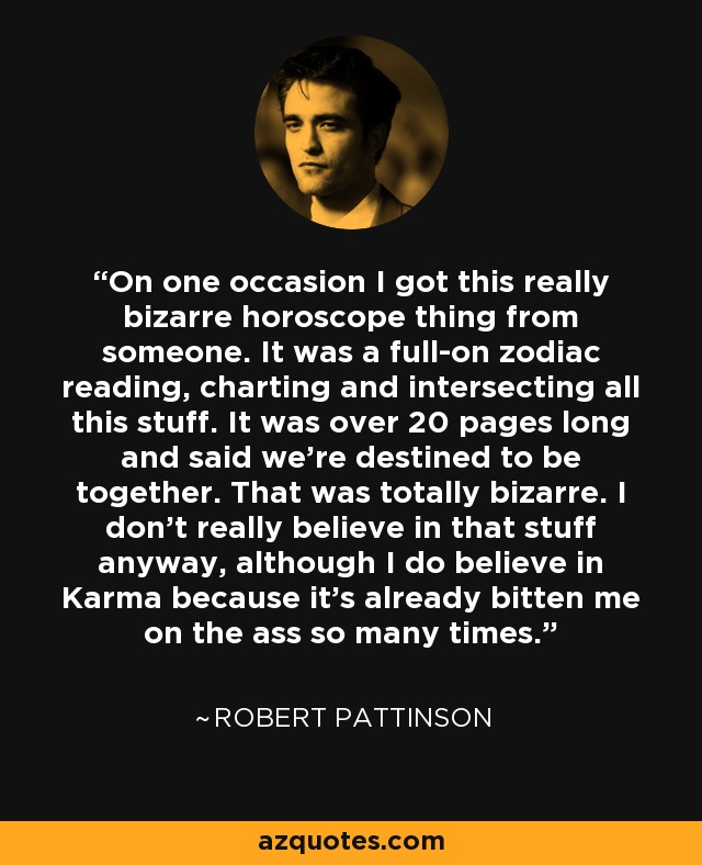 On one occasion I got this really bizarre horoscope thing from someone. It was a full-on zodiac reading, charting and intersecting all this stuff. It was over 20 pages long and said we're destined to be together. That was totally bizarre. I don't really believe in that stuff anyway, although I do believe in Karma because it's already bitten me on the ass so many times. - Robert Pattinson