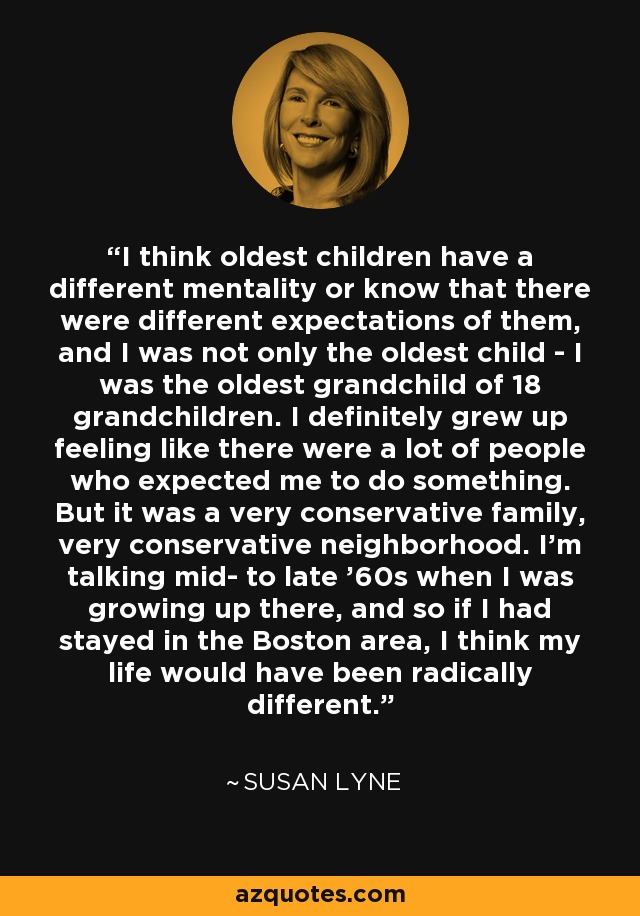 I think oldest children have a different mentality or know that there were different expectations of them, and I was not only the oldest child - I was the oldest grandchild of 18 grandchildren. I definitely grew up feeling like there were a lot of people who expected me to do something. But it was a very conservative family, very conservative neighborhood. I'm talking mid- to late '60s when I was growing up there, and so if I had stayed in the Boston area, I think my life would have been radically different. - Susan Lyne