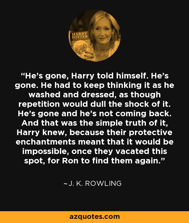 He’s gone, Harry told himself. He’s gone. He had to keep thinking it as he washed and dressed, as though repetition would dull the shock of it. He’s gone and he’s not coming back. And that was the simple truth of it, Harry knew, because their protective enchantments meant that it would be impossible, once they vacated this spot, for Ron to find them again. - J. K. Rowling
