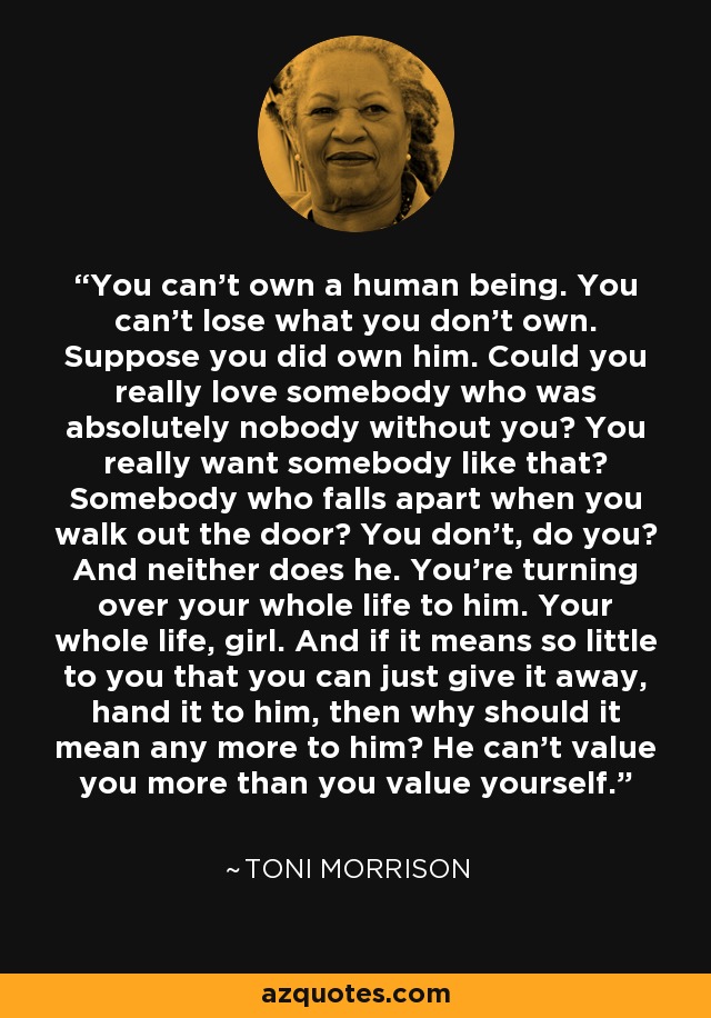 You can't own a human being. You can't lose what you don't own. Suppose you did own him. Could you really love somebody who was absolutely nobody without you? You really want somebody like that? Somebody who falls apart when you walk out the door? You don't, do you? And neither does he. You're turning over your whole life to him. Your whole life, girl. And if it means so little to you that you can just give it away, hand it to him, then why should it mean any more to him? He can't value you more than you value yourself. - Toni Morrison