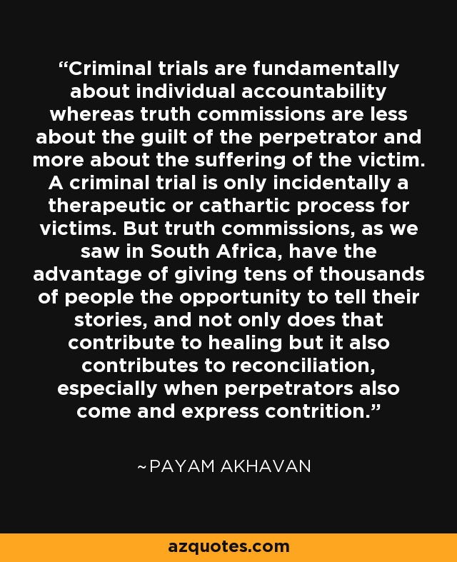 Criminal trials are fundamentally about individual accountability whereas truth commissions are less about the guilt of the perpetrator and more about the suffering of the victim. A criminal trial is only incidentally a therapeutic or cathartic process for victims. But truth commissions, as we saw in South Africa, have the advantage of giving tens of thousands of people the opportunity to tell their stories, and not only does that contribute to healing but it also contributes to reconciliation, especially when perpetrators also come and express contrition. - Payam Akhavan