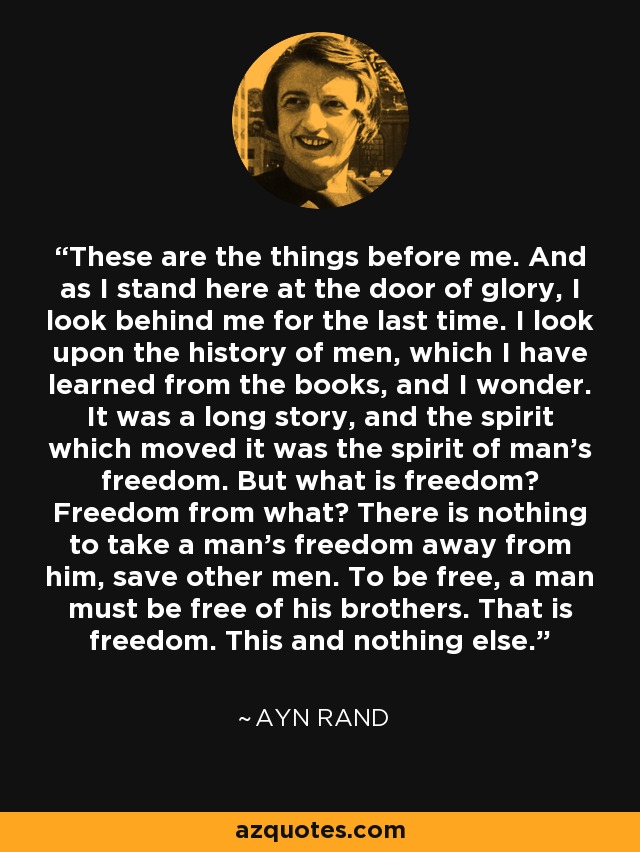 These are the things before me. And as I stand here at the door of glory, I look behind me for the last time. I look upon the history of men, which I have learned from the books, and I wonder. It was a long story, and the spirit which moved it was the spirit of man’s freedom. But what is freedom? Freedom from what? There is nothing to take a man’s freedom away from him, save other men. To be free, a man must be free of his brothers. That is freedom. This and nothing else. - Ayn Rand