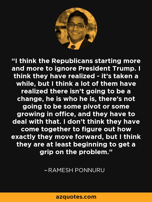 I think the Republicans starting more and more to ignore President Trump. I think they have realized - it's taken a while, but I think a lot of them have realized there isn't going to be a change, he is who he is, there's not going to be some pivot or some growing in office, and they have to deal with that. I don't think they have come together to figure out how exactly they move forward, but I think they are at least beginning to get a grip on the problem. - Ramesh Ponnuru