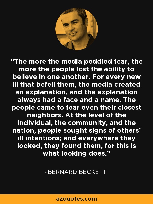 The more the media peddled fear, the more the people lost the ability to believe in one another. For every new ill that befell them, the media created an explanation, and the explanation always had a face and a name. The people came to fear even their closest neighbors. At the level of the individual, the community, and the nation, people sought signs of others’ ill intentions; and everywhere they looked, they found them, for this is what looking does. - Bernard Beckett