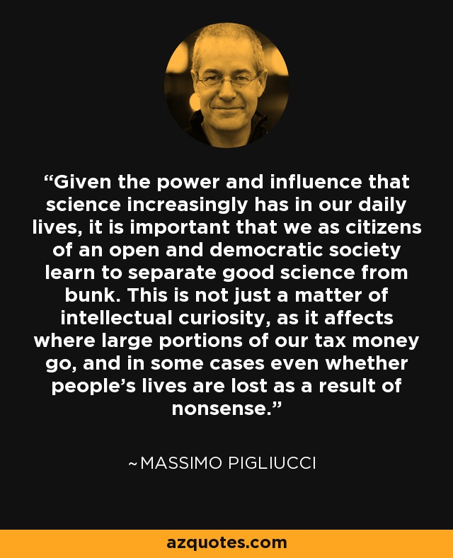 Given the power and influence that science increasingly has in our daily lives, it is important that we as citizens of an open and democratic society learn to separate good science from bunk. This is not just a matter of intellectual curiosity, as it affects where large portions of our tax money go, and in some cases even whether people’s lives are lost as a result of nonsense. - Massimo Pigliucci