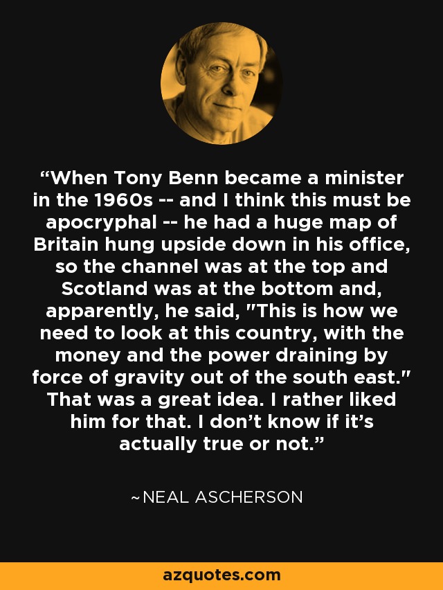 When Tony Benn became a minister in the 1960s -- and I think this must be apocryphal -- he had a huge map of Britain hung upside down in his office, so the channel was at the top and Scotland was at the bottom and, apparently, he said, 