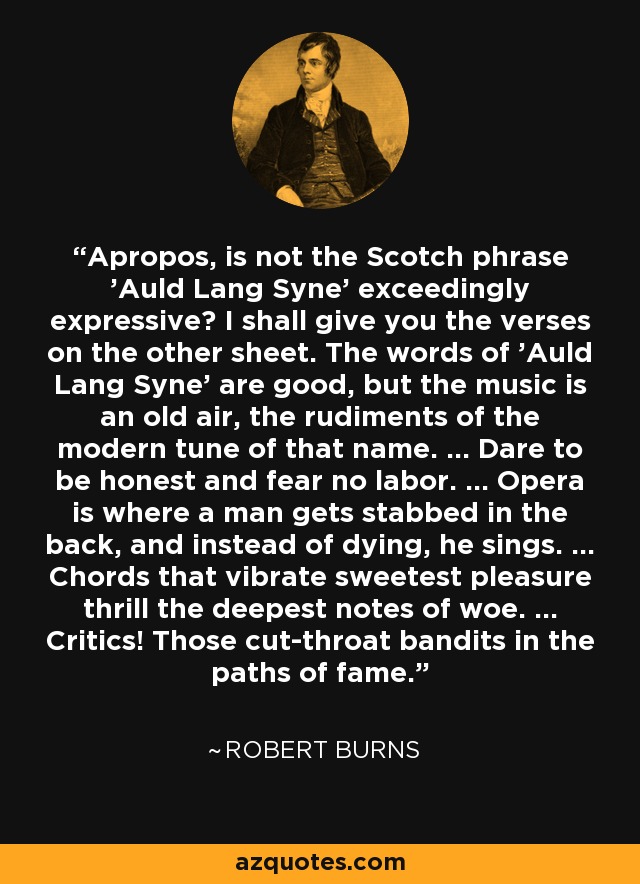Apropos, is not the Scotch phrase 'Auld Lang Syne' exceedingly expressive? I shall give you the verses on the other sheet. The words of 'Auld Lang Syne' are good, but the music is an old air, the rudiments of the modern tune of that name. ... Dare to be honest and fear no labor. ... Opera is where a man gets stabbed in the back, and instead of dying, he sings. ... Chords that vibrate sweetest pleasure thrill the deepest notes of woe. ... Critics! Those cut-throat bandits in the paths of fame. - Robert Burns